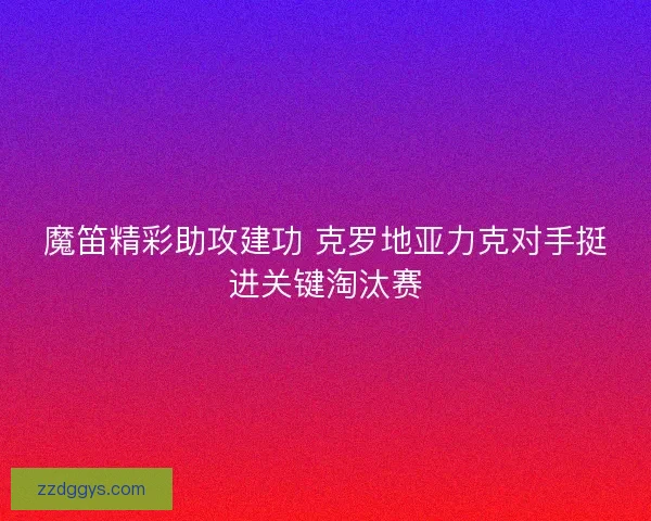 魔笛精彩助攻建功 克罗地亚力克对手挺进关键淘汰赛