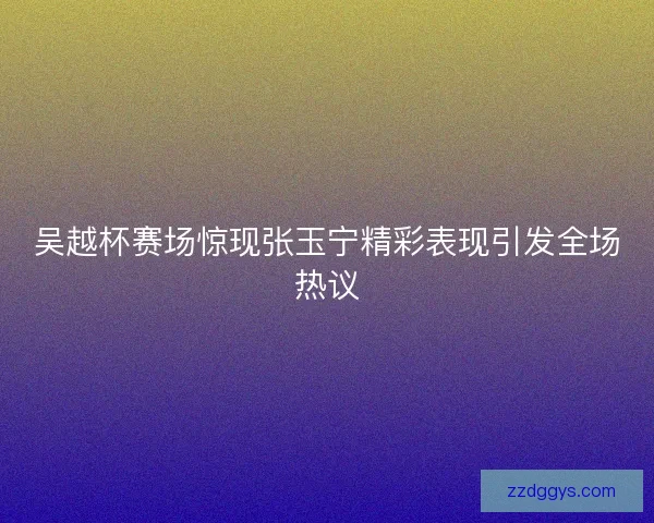 吴越杯赛场惊现张玉宁精彩表现引发全场热议