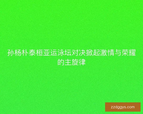 孙杨朴泰桓亚运泳坛对决掀起激情与荣耀的主旋律