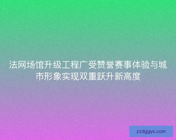 法网场馆升级工程广受赞誉赛事体验与城市形象实现双重跃升新高度