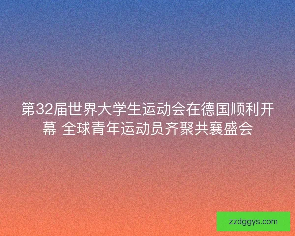 第32届世界大学生运动会在德国顺利开幕 全球青年运动员齐聚共襄盛会