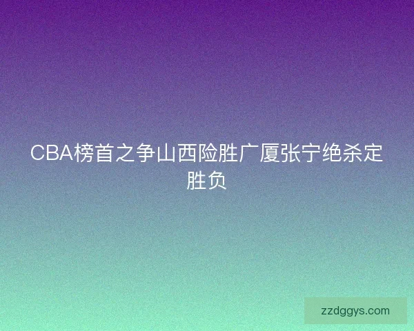 CBA榜首之争山西险胜广厦张宁绝杀定胜负