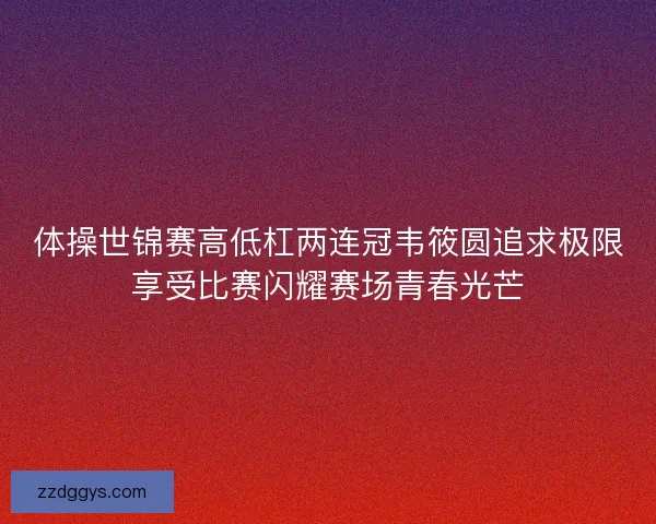 体操世锦赛高低杠两连冠韦筱圆追求极限享受比赛闪耀赛场青春光芒