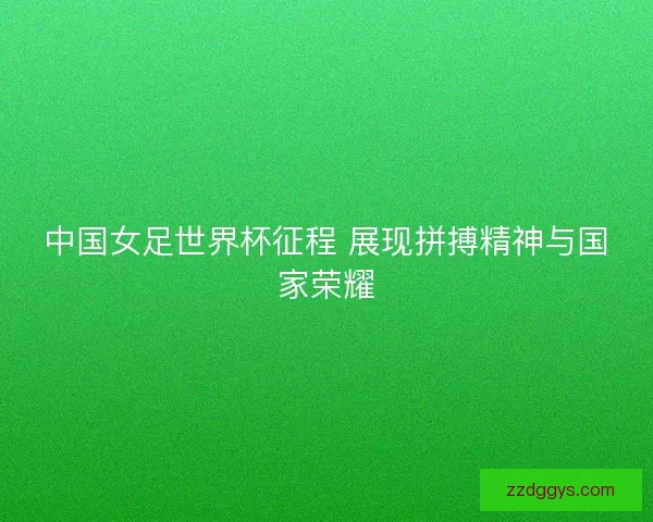 中国女足世界杯征程 展现拼搏精神与国家荣耀