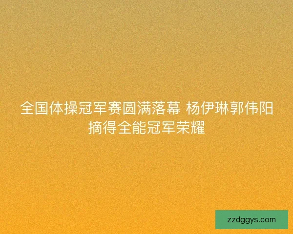 全国体操冠军赛圆满落幕 杨伊琳郭伟阳摘得全能冠军荣耀